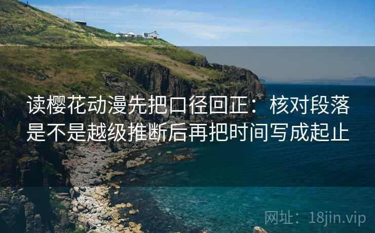 读樱花动漫先把口径回正：核对段落是不是越级推断后再把时间写成起止