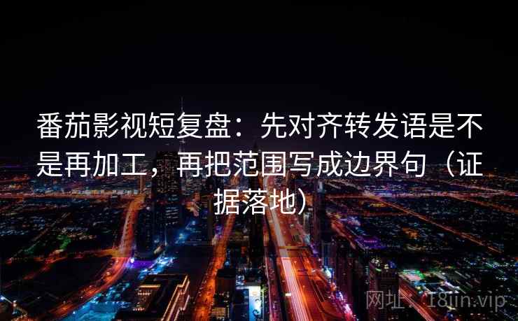 番茄影视短复盘：先对齐转发语是不是再加工，再把范围写成边界句（证据落地）