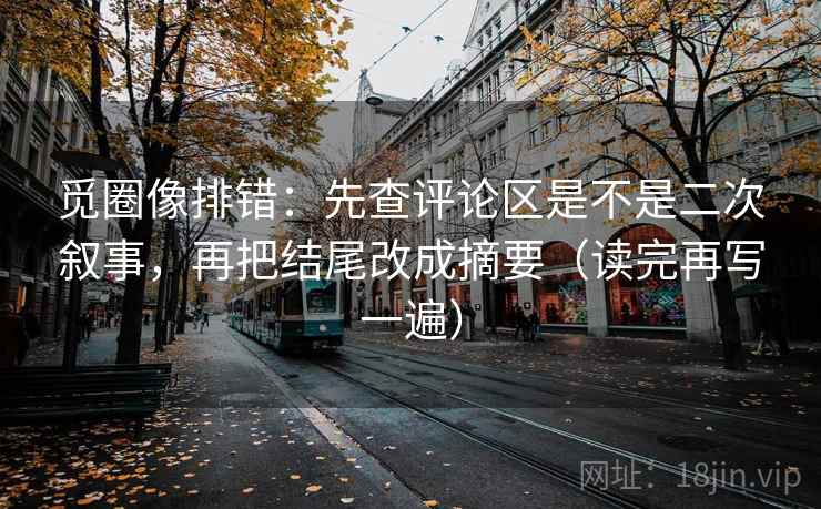 觅圈像排错：先查评论区是不是二次叙事，再把结尾改成摘要（读完再写一遍）