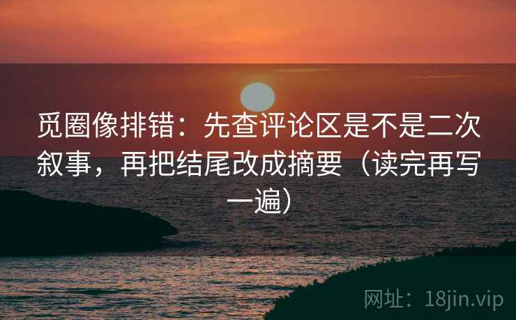 觅圈像排错：先查评论区是不是二次叙事，再把结尾改成摘要（读完再写一遍）