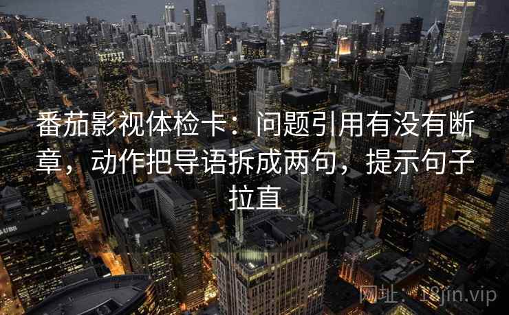 番茄影视体检卡：问题引用有没有断章，动作把导语拆成两句，提示句子拉直