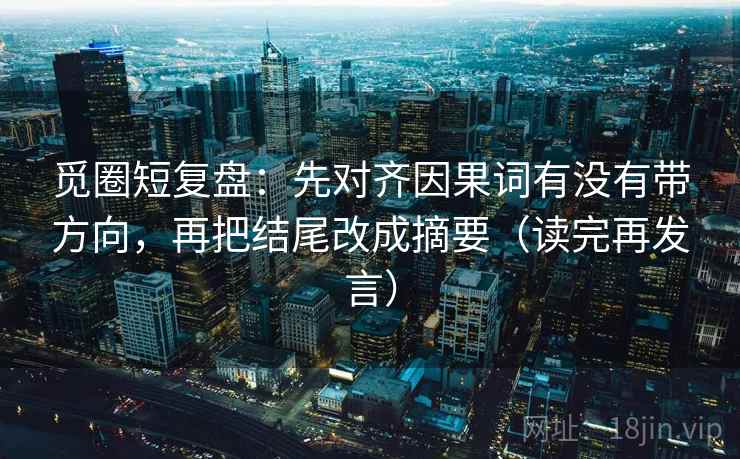 觅圈短复盘:先对齐因果词有没有带方向,再把结尾改成摘要(读完再发言) 觅圈短复盘:先对齐因果词有没有带方向,再把结尾改成摘要(读完再发言)