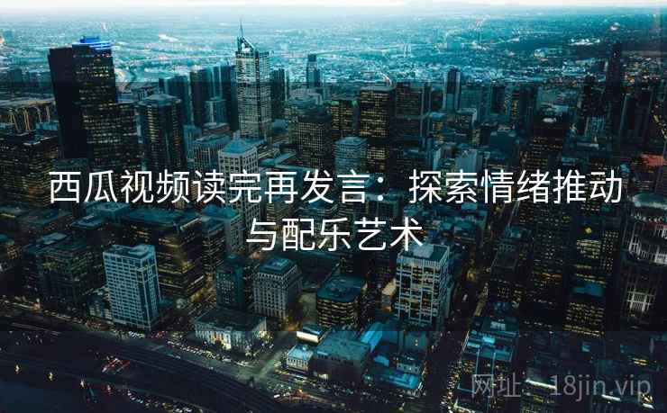 西瓜视频读完再发言：探索情绪推动与配乐艺术