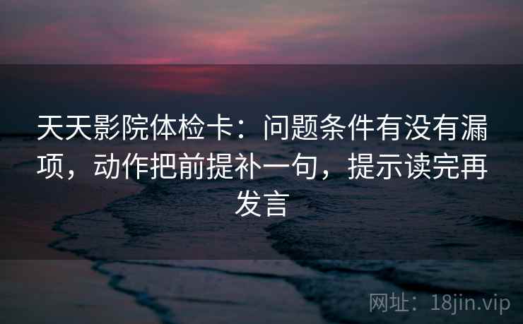 天天影院体检卡：问题条件有没有漏项，动作把前提补一句，提示读完再发言