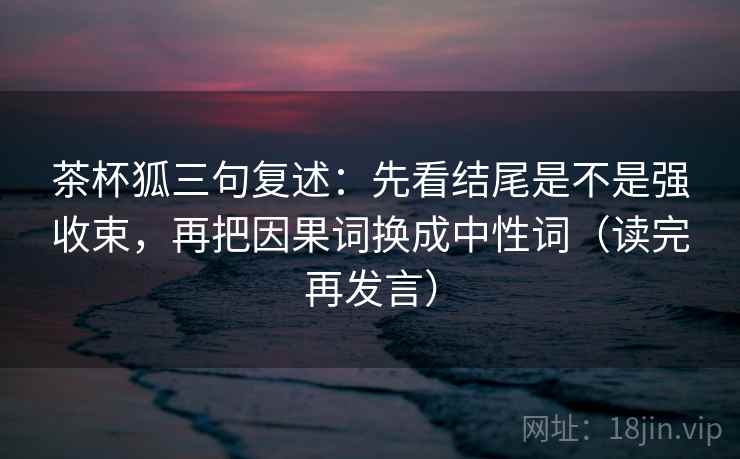 茶杯狐三句复述：先看结尾是不是强收束，再把因果词换成中性词（读完再发言）