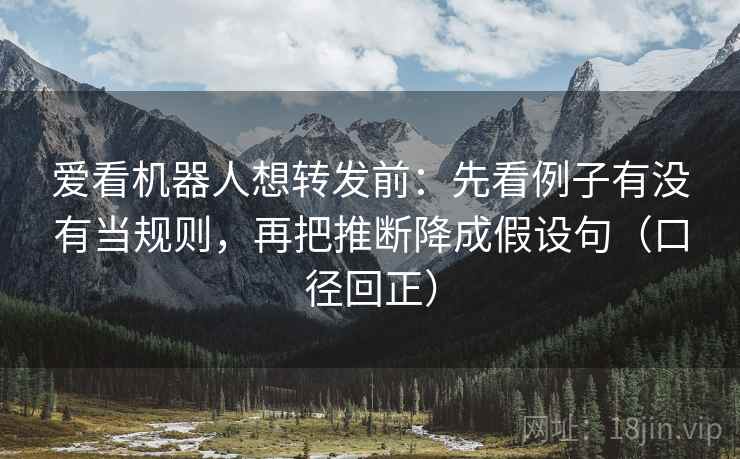 爱看机器人想转发前：先看例子有没有当规则，再把推断降成假设句（口径回正）