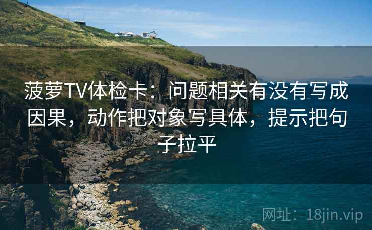 菠萝TV体检卡：问题相关有没有写成因果，动作把对象写具体，提示把句子拉平