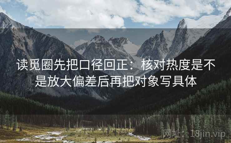 读觅圈先把口径回正:核对热度是不是放大偏差后再把对象写具体 读觅圈先把口径回正:核对热度是不是放大偏差后再把对象写具体