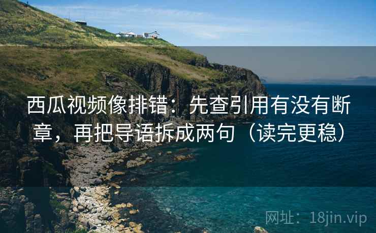 西瓜视频像排错：先查引用有没有断章，再把导语拆成两句（读完更稳）