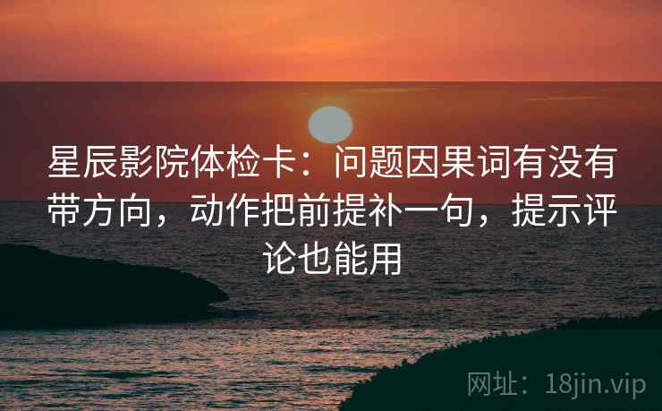 星辰影院体检卡：问题因果词有没有带方向，动作把前提补一句，提示评论也能用