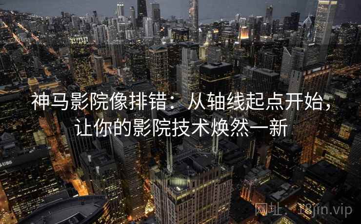 神马影院像排错：从轴线起点开始，让你的影院技术焕然一新