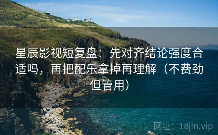 星辰影视短复盘：先对齐结论强度合适吗，再把配乐拿掉再理解（不费劲但管用）