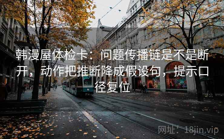韩漫屋体检卡：问题传播链是不是断开，动作把推断降成假设句，提示口径复位