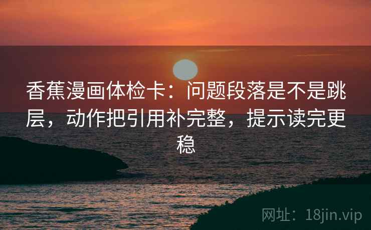香蕉漫画体检卡：问题段落是不是跳层，动作把引用补完整，提示读完更稳