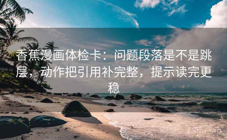 香蕉漫画体检卡：问题段落是不是跳层，动作把引用补完整，提示读完更稳