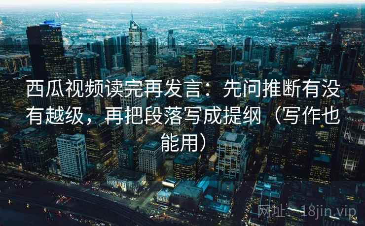 西瓜视频读完再发言：先问推断有没有越级，再把段落写成提纲（写作也能用）