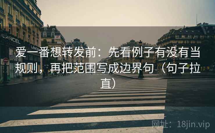 爱一番想转发前：先看例子有没有当规则，再把范围写成边界句（句子拉直）