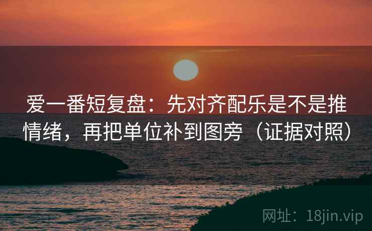 爱一番短复盘：先对齐配乐是不是推情绪，再把单位补到图旁（证据对照）