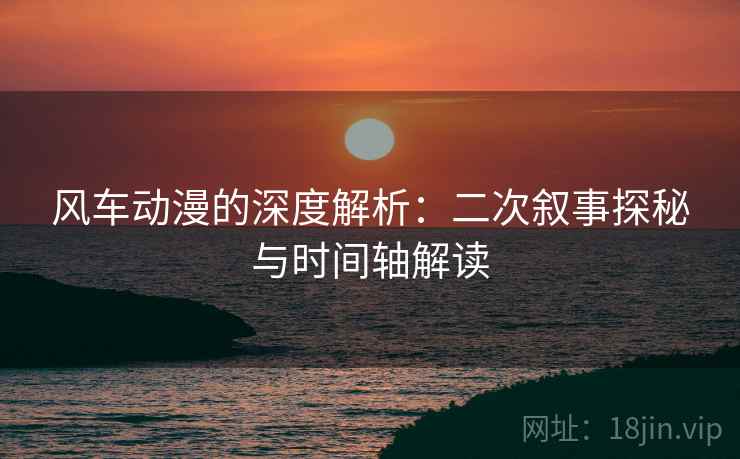 风车动漫的深度解析：二次叙事探秘与时间轴解读