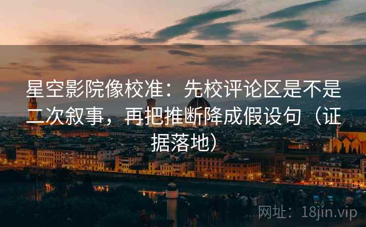 星空影院像校准：先校评论区是不是二次叙事，再把推断降成假设句（证据落地）