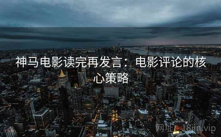 神马电影读完再发言：电影评论的核心策略