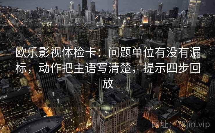 欧乐影视体检卡：问题单位有没有漏标，动作把主语写清楚，提示四步回放