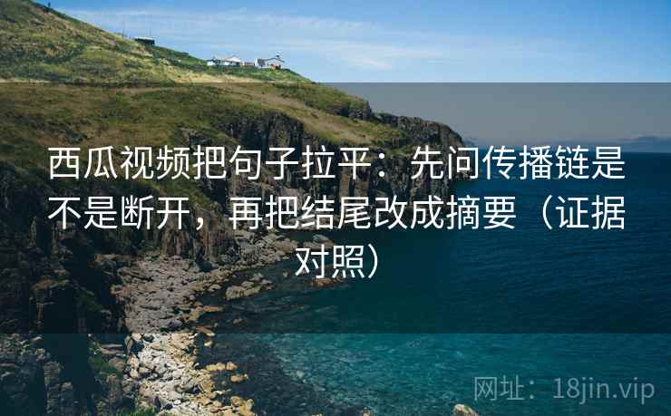 西瓜视频把句子拉平：先问传播链是不是断开，再把结尾改成摘要（证据对照）