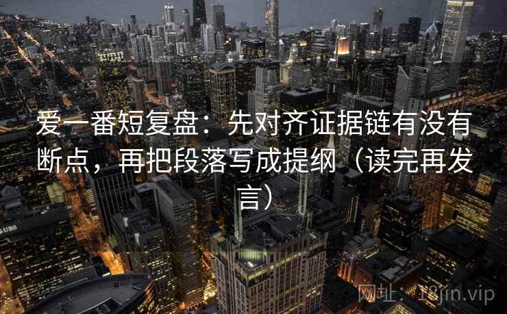 爱一番短复盘：先对齐证据链有没有断点，再把段落写成提纲（读完再发言）