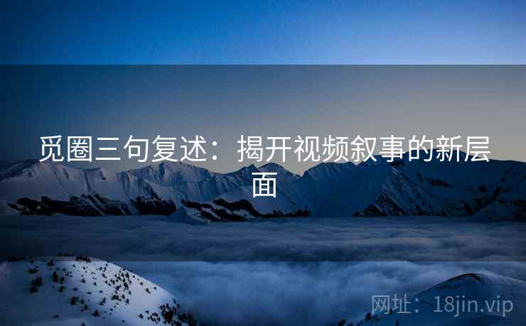 觅圈三句复述：揭开视频叙事的新层面