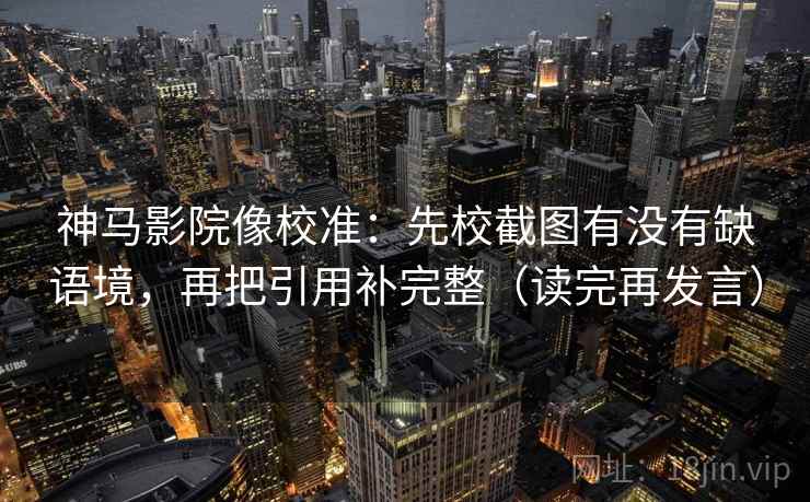 神马影院像校准：先校截图有没有缺语境，再把引用补完整（读完再发言）