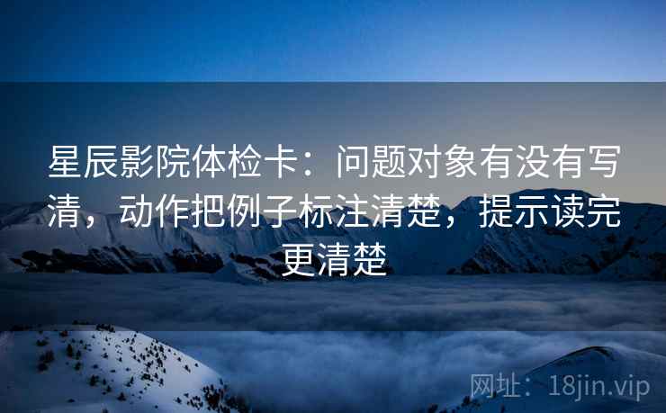 星辰影院体检卡：问题对象有没有写清，动作把例子标注清楚，提示读完更清楚