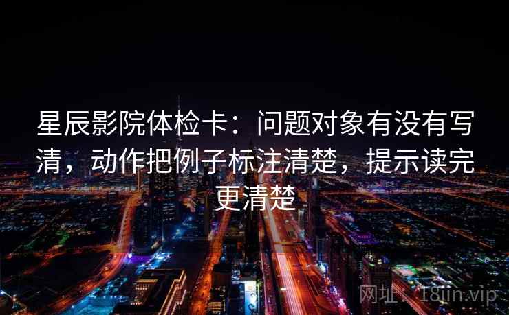 星辰影院体检卡：问题对象有没有写清，动作把例子标注清楚，提示读完更清楚