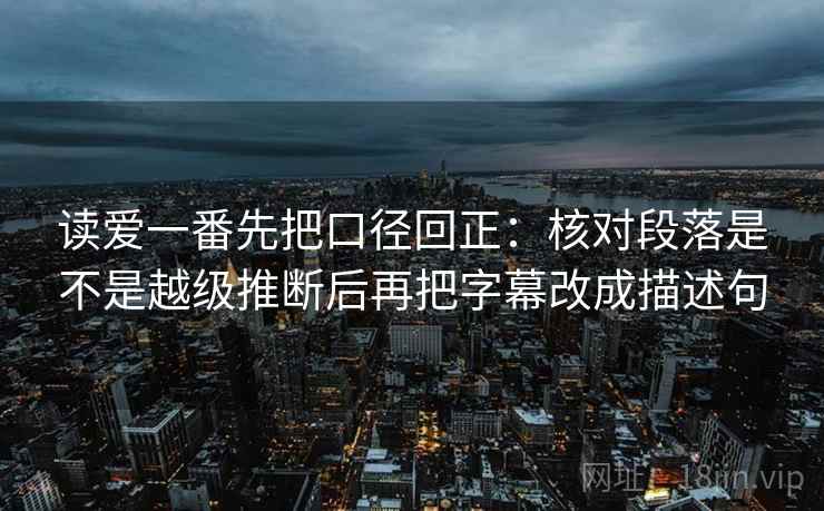 读爱一番先把口径回正：核对段落是不是越级推断后再把字幕改成描述句