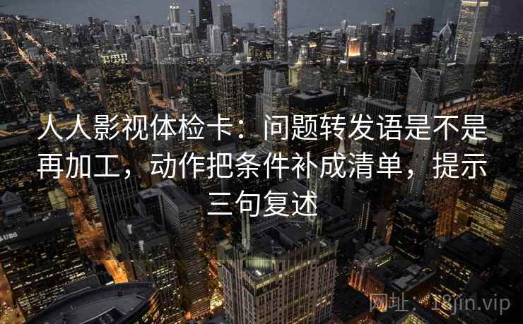 人人影视体检卡：问题转发语是不是再加工，动作把条件补成清单，提示三句复述