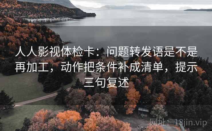 人人影视体检卡：问题转发语是不是再加工，动作把条件补成清单，提示三句复述
