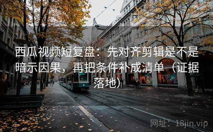 西瓜视频短复盘：先对齐剪辑是不是暗示因果，再把条件补成清单（证据落地）